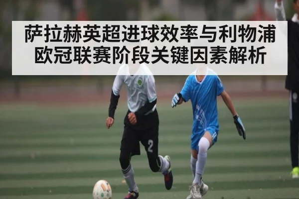 萨拉赫英超进球效率与利物浦欧冠联赛阶段关键因素解析